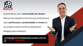 Surpreenda-se com a Universidade das Vendas!
Ofereça esta solução incrível aos seus profissionais e
veja a performance e produtividade de vendas da
sua empresa crescer de forma significativa!
Obrigado pela confiança!!
vendas@universidadedasvendas.com.br
+ 55 11 3434.6488
 