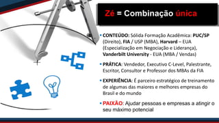 Zé = Combinação única
 CONTEÚDO: Sólida Formação Acadêmica: PUC/SP
(Direito), FIA / USP (MBA), Harvard – EUA
(Especialização em Negociação e Liderança),
Vanderbilt University - EUA (MBA / Vendas)
 PRÁTICA: Vendedor, Executivo C-Level, Palestrante,
Escritor, Consultor e Professor dos MBAs da FIA
 EXPERIÊNCIA: É parceiro estratégico de treinamento
de algumas das maiores e melhores empresas do
Brasil e do mundo
 PAIXÃO: Ajudar pessoas e empresas a atingir o
seu máximo potencial
 