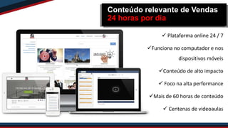  Plataforma online 24 / 7
Funciona no computador e nos
dispositivos móveis
Conteúdo de alto impacto
 Foco na alta performance
Mais de 60 horas de conteúdo
 Centenas de videoaulas
Conteúdo relevante de Vendas
24 horas por dia
 