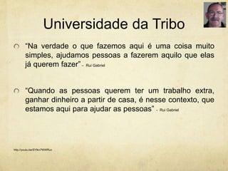Universidade da Tribo
“Na verdade o que fazemos aqui é uma coisa muito
simples, ajudamos pessoas a fazerem aquilo que elas
já querem fazer”– Rui Gabriel
“Quando as pessoas querem ter um trabalho extra,
ganhar dinheiro a partir de casa, é nesse contexto, que
estamos aqui para ajudar as pessoas” - Rui Gabriel
http://youtu.be/SYlkn7WWRuc
 