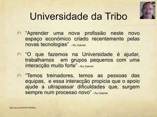 Universidade da Tribo
“Aprender uma nova profissão neste novo
espaço económico criado recentemente pelas
novas tecnologias” – Rui Gabriel
“O que fazemos na Universidade é ajudar,
trabalhamos em grupos pequenos com uma
interacção muito forte”– Rui Gabriel
“Temos treinadores, temos as pessoas das
equipas, e essa interacção propicia que o apoio
ajude a ultrapassar dificuldades que, surgem
sempre num processo novo” – Rui Gabriel
http://youtu.be/SYlkn7WWRuc
 