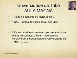 Universidade da Tribo
AULA MAGNA
“ Ajuda no contexto de factor social”.
“ GAS – grupo de acção social dos LML”
Último conselho – “venham, procurem todos os
meios de contacto e façam tudo para se
inscreverem e frequentarem a Universidade da
Tribo” - Rui Gabriel
http://youtu.be/SYlkn7WWRuc
 