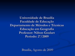 Universidade de Brasília Faculdade de Educação Departamento de Métodos e Técnicas Educação em Geografia Professor: Nilton Goulart Período: 2º/2009 Brasília, Agosto de 2009 