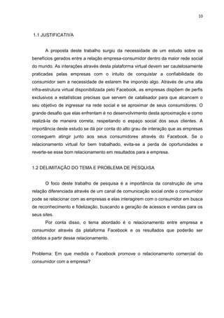 10
1.1 JUSTIFICATIVA
A proposta deste trabalho surgiu da necessidade de um estudo sobre os
benefícios gerados entre a relação empresa-consumidor dentro da maior rede social
do mundo. As interações através desta plataforma virtual devem ser cautelosamente
praticadas pelas empresas com o intuito de conquistar a confiabilidade do
consumidor sem a necessidade de estarem lhe impondo algo. Através de uma alta
infra-estrutura virtual disponibilizada pelo Facebook, as empresas dispõem de perfis
exclusivos a estatísticas precisas que servem de catalisador para que alcancem o
seu objetivo de ingressar na rede social e se aproximar de seus consumidores. O
grande desafio que elas enfrentam é no desenvolvimento desta aproximação e como
realizá-la de maneira correta, respeitando o espaço social dos seus clientes. A
importância deste estudo se dá por conta do alto grau de interação que as empresas
conseguem atingir junto aos seus consumidores através do Facebook. Se o
relacionamento virtual for bem trabalhado, evita-se a perda de oportunidades e
reverte-se esse bom relacionamento em resultados para a empresa.
1.2 DELIMITAÇÃO DO TEMA E PROBLEMA DE PESQUISA
O foco deste trabalho de pesquisa é a importância da construção de uma
relação diferenciada através de um canal de comunicação social onde o consumidor
pode se relacionar com as empresas e elas interagirem com o consumidor em busca
de reconhecimento e fidelização, buscando a geração de acessos e vendas para os
seus sites.
Por conta disso, o tema abordado é o relacionamento entre empresa e
consumidor através da plataforma Facebook e os resultados que poderão ser
obtidos a partir desse relacionamento.
Problema: Em que medida o Facebook promove o relacionamento comercial do
consumidor com a empresa?
 