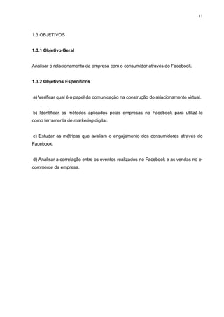 11
1.3 OBJETIVOS
1.3.1 Objetivo Geral
Analisar o relacionamento da empresa com o consumidor através do Facebook.
1.3.2 Objetivos Específicos
a) Verificar qual é o papel da comunicação na construção do relacionamento virtual.
b) Identificar os métodos aplicados pelas empresas no Facebook para utilizá-lo
como ferramenta de marketing digital.
c) Estudar as métricas que avaliam o engajamento dos consumidores através do
Facebook.
d) Analisar a correlação entre os eventos realizados no Facebook e as vendas no e-
commerce da empresa.
 