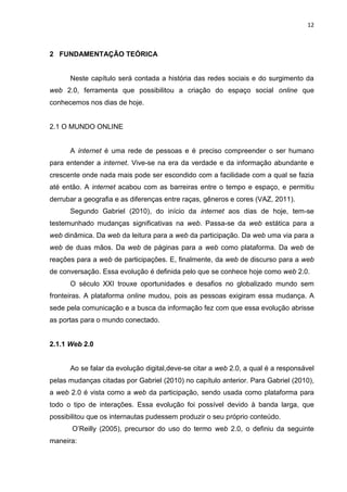 12
2 FUNDAMENTAÇÃO TEÓRICA
Neste capítulo será contada a história das redes sociais e do surgimento da
web 2.0, ferramenta que possibilitou a criação do espaço social online que
conhecemos nos dias de hoje.
2.1 O MUNDO ONLINE
A internet é uma rede de pessoas e é preciso compreender o ser humano
para entender a internet. Vive-se na era da verdade e da informação abundante e
crescente onde nada mais pode ser escondido com a facilidade com a qual se fazia
até então. A internet acabou com as barreiras entre o tempo e espaço, e permitiu
derrubar a geografia e as diferenças entre raças, gêneros e cores (VAZ, 2011).
Segundo Gabriel (2010), do início da internet aos dias de hoje, tem-se
testemunhado mudanças significativas na web. Passa-se da web estática para a
web dinâmica. Da web da leitura para a web da participação. Da web uma via para a
web de duas mãos. Da web de páginas para a web como plataforma. Da web de
reações para a web de participações. E, finalmente, da web de discurso para a web
de conversação. Essa evolução é definida pelo que se conhece hoje como web 2.0.
O século XXI trouxe oportunidades e desafios no globalizado mundo sem
fronteiras. A plataforma online mudou, pois as pessoas exigiram essa mudança. A
sede pela comunicação e a busca da informação fez com que essa evolução abrisse
as portas para o mundo conectado.
2.1.1 Web 2.0
Ao se falar da evolução digital,deve-se citar a web 2.0, a qual é a responsável
pelas mudanças citadas por Gabriel (2010) no capítulo anterior. Para Gabriel (2010),
a web 2.0 é vista como a web da participação, sendo usada como plataforma para
todo o tipo de interações. Essa evolução foi possível devido à banda larga, que
possibilitou que os internautas pudessem produzir o seu próprio conteúdo.
O’Reilly (2005), precursor do uso do termo web 2.0, o definiu da seguinte
maneira:
 