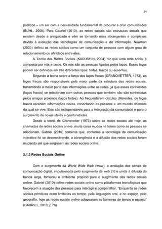 14
politicon – um ser com a necessidade fundamental de procurar e criar comunidades
(BUHL, 2008). Para Gabriel (2010), as redes sociais são estruturas sociais que
existem desde a antiguidade e vêm se tornando mais abrangentes e complexas
devido à evolução das tecnologias de comunicação e de informação. Newman
(2003) definiu as redes sociais como um conjunto de pessoas com algum grau de
relacionamento ou afinidade entre eles.
A Teoria das Redes Sociais (KADUSHIN, 2004) diz que uma rede social é
composta por nós e laços. Os nós são as pessoas ligadas pelos laços. Esses laços
podem ser definidos em três diferentes tipos: fortes, fracos ou ausentes.
Segundo a teoria sobre a força dos laços fracos (GRANOVETTER, 1973), os
laços fracos são responsáveis pela maior parte da estrutura das redes sociais,
transmitindo a maior parte das informações entre as redes, já que esses conhecidos
(laços fracos) se relacionam com outras pessoas que também não são conhecidas
pelos amigos próximos (laços fortes). Ao frequentarem círculos diferentes, os laços
fracos recebem informações novas, conectando as pessoas a um mundo diferente
do qual se vive. Eles são indispensáveis para a integração da comunidade e para o
surgimento de novas idéias e oportunidades.
Desde a teoria de Granovetter (1973) sobre as redes sociais até hoje, as
chamadas de redes sociais online, muita coisa mudou na forma como as pessoas se
relacionam. Gabriel (2010) comenta que, conforme a tecnologia de comunicação
interativa foi se desenvolvendo, a abrangência e a difusão das redes sociais foram
mudando até que surgissem as redes sociais online.
2.1.3 Redes Sociais Online
Com o surgimento da World Wide Web (www), a evolução dos canais de
comunicação digital, impulsionada pelo surgimento da web 2.0 e unida à difusão da
banda larga, forneceu o ambiente propício para o surgimento das redes sociais
online. Gabriel (2010) define redes sociais online como plataformas tecnológicas que
favorecem a atuação das pessoas para interagir e compartilhar. “Enquanto as redes
sociais primitivas eram limitadas no tempo, pela linguagem oral, e no espaço, pela
geografia, hoje as redes sociais online colapsaram as barreiras de tempo e espaço”
(GABRIEL, 2010, p.79).
 