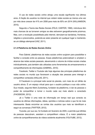 15
O uso de redes sociais online atingiu uma escala significante nos últimos
anos. A fração de usuários na internet que visitam redes sociais ao menos uma vez
por mês deve crescer de 41% em 2008 para mais de 65% em 2014 (WILLIAMSON,
2010).
Segundo a Teoria das Redes Sociais (FELD, CARTER, 1998), indivíduos têm
mais chances de se tornarem amigos se eles estiverem geograficamente próximos.
Mas, com a revolução possibilitada pela internet, derrubam-se bandeiras, fronteiras,
religiões e preconceitos, podendo-se estar presente em qualquer lugar e mantendo-
se um diálogo atemporal (VAZ, 2011).
2.1.4 Plataforma de Redes Sociais Online
Para Gabriel, plataformas de redes sociais online surgiram para possibilitar e
facilitar a conexão entre as pessoas. Essas plataformas potencializam e ampliam o
alcance das redes sociais pessoais, alavancando o volume de mídias sociais criadas
individualmente, pois também são utilizadas como ferramentas de armazenamento e
compartilhamento de informações (GABRIEL, 2010).
Facebook, Twitter e Youtube são hoje algumas das principais plataformas de
redes sociais no mundo que favorecem a atuação das pessoas para interagir e
compartilhar conteúdos (KALLAS, 2011).
O Facebook é a principal rede social do planeta, com mais de um bilhão de
usuário ativos. É um espaço virtual para que o usuário publique a sua vida online.
Sua missão, segundo Mark Zuckerberg, fundador da plataforma, é dar às pessoas o
poder de compartilhar e tornar o mundo cada vez mais aberto e conectado
(FACEBOOK, 2012).
Já o Twitter é uma rede de informação em tempo real que conecta os
usuários às últimas informações, idéias, opiniões e notícias sobre o que há de mais
interessante. Basta encontrar as contas dos usuários que mais se identificam e
seguir as conversas (TWITTER, 2012).
Youtube, por sua vez, foi fundado em fevereiro de 2005, e permite que bilhões
de pessoas descubram, assistam e compartilhem vídeos. É a maior plataforma
online de compartilhamentos de vídeos existente atualmente (YOUTUBE, 2012).
 