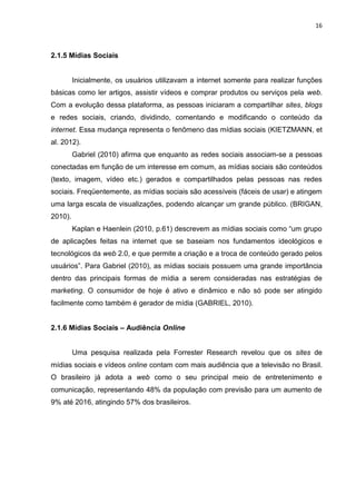 16
2.1.5 Mídias Sociais
Inicialmente, os usuários utilizavam a internet somente para realizar funções
básicas como ler artigos, assistir vídeos e comprar produtos ou serviços pela web.
Com a evolução dessa plataforma, as pessoas iniciaram a compartilhar sites, blogs
e redes sociais, criando, dividindo, comentando e modificando o conteúdo da
internet. Essa mudança representa o fenômeno das mídias sociais (KIETZMANN, et
al. 2012).
Gabriel (2010) afirma que enquanto as redes sociais associam-se a pessoas
conectadas em função de um interesse em comum, as mídias sociais são conteúdos
(texto, imagem, vídeo etc.) gerados e compartilhados pelas pessoas nas redes
sociais. Freqüentemente, as mídias sociais são acessíveis (fáceis de usar) e atingem
uma larga escala de visualizações, podendo alcançar um grande público. (BRIGAN,
2010).
Kaplan e Haenlein (2010, p.61) descrevem as mídias sociais como “um grupo
de aplicações feitas na internet que se baseiam nos fundamentos ideológicos e
tecnológicos da web 2.0, e que permite a criação e a troca de conteúdo gerado pelos
usuários”. Para Gabriel (2010), as mídias sociais possuem uma grande importância
dentro das principais formas de mídia a serem consideradas nas estratégias de
marketing. O consumidor de hoje é ativo e dinâmico e não só pode ser atingido
facilmente como também é gerador de mídia (GABRIEL, 2010).
2.1.6 Mídias Sociais – Audiência Online
Uma pesquisa realizada pela Forrester Research revelou que os sites de
mídias sociais e vídeos online contam com mais audiência que a televisão no Brasil.
O brasileiro já adota a web como o seu principal meio de entretenimento e
comunicação, representando 48% da população com previsão para um aumento de
9% até 2016, atingindo 57% dos brasileiros.
 