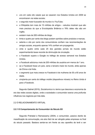 19
 uns em cada oito casais que se casaram nos Estados Unidos em 2009 se
encontraram via redes sociais;
 o segundo maior buscador do mundo é o YouTube;
 a Wikipédia tem mais de 15 milhões de artigos – estudos mostram que são
mais precisos do que a Enciclopédia Britânica e 78% deles não são em
inglês;
 existem mais de 200 milhões de blogs;
 trinta e quatro por cento dos blogs postam opiniões sobre produtos e marcas;
 setenta e oito por cento dos consumidores confiam nas recomendações de
amigos sociais, enquanto apenas 14% confiam em propaganda;
 vinte e quatro entre cada 25 dos grandes jornais do mundo estão
experimentando taxas recorde de diminuição de circulação.
 o Facebook supera o Google no tráfego de acesso semanal nos Estados
Unidos.
 o Facebook adicionou mais de 200 milhões de usuários em menos de 1 ano.
 se o Facebook fosse um país, seria o terceiro maior do mundo, atrás apenas
da China e da Índia.
 o segmento que mais cresce no Facebook é de mulheres de 55 a 65 anos de
idade.
 cinqüenta por cento do tráfego mobile (dispositivos móveis) no Reino Unido é
para o Facebook.
Segundo Gabriel (2010), Socialnomics é o termo que descreve a economia da
era das redes sociais digitais, onde a sociedade o consumidor exerce uma profunda
influência nos negócios por trás dela.
2.2 O RELACIONAMENTO VIRTUAL
2.2.1 O Comportamento do Consumidor do Século XX
Segundo Prahalad e Ramaswamy (2004), o consumidor, passivo diante da
massificação da comunicação, era alvo fácil de ser atingido pelas empresas no final
do século passado. Bastava sentar-se em frente ao seu aparelho de tevê e ser
 