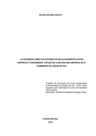 2
FELIPE KAYSER GUELFI
O FACEBOOK COMO PLATAFORMA DE RELACIONAMENTO ENTRE
EMPRESA E CONSUMIDOR: ESTUDO DE CASO EM UMA EMPRESA DE E-
COMMERCE DE CAXIAS DO SUL
Trabalho de Conclusão de Curso apresentado
à Universidade de Caxias do Sul – UCS, como
requisito para conclusão do curso de Comércio
Internacional.
Orientador: Guilherme Bergmann Borges Vieira
CAXIAS DO SUL
2012
 