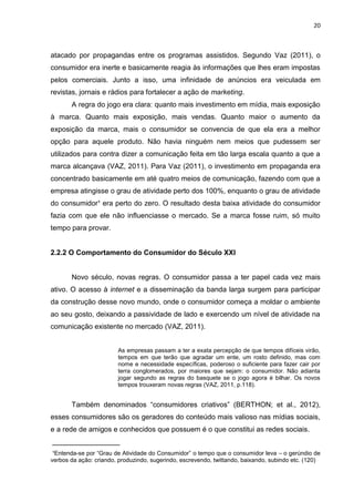 20
atacado por propagandas entre os programas assistidos. Segundo Vaz (2011), o
consumidor era inerte e basicamente reagia às informações que lhes eram impostas
pelos comerciais. Junto a isso, uma infinidade de anúncios era veiculada em
revistas, jornais e rádios para fortalecer a ação de marketing.
A regra do jogo era clara: quanto mais investimento em mídia, mais exposição
à marca. Quanto mais exposição, mais vendas. Quanto maior o aumento da
exposição da marca, mais o consumidor se convencia de que ela era a melhor
opção para aquele produto. Não havia ninguém nem meios que pudessem ser
utilizados para contra dizer a comunicação feita em tão larga escala quanto a que a
marca alcançava (VAZ, 2011). Para Vaz (2011), o investimento em propaganda era
concentrado basicamente em até quatro meios de comunicação, fazendo com que a
empresa atingisse o grau de atividade perto dos 100%, enquanto o grau de atividade
do consumidor¹ era perto do zero. O resultado desta baixa atividade do consumidor
fazia com que ele não influenciasse o mercado. Se a marca fosse ruim, só muito
tempo para provar.
2.2.2 O Comportamento do Consumidor do Século XXI
Novo século, novas regras. O consumidor passa a ter papel cada vez mais
ativo. O acesso à internet e a disseminação da banda larga surgem para participar
da construção desse novo mundo, onde o consumidor começa a moldar o ambiente
ao seu gosto, deixando a passividade de lado e exercendo um nível de atividade na
comunicação existente no mercado (VAZ, 2011).
As empresas passam a ter a exata percepção de que tempos difíceis virão,
tempos em que terão que agradar um ente, um rosto definido, mas com
nome e necessidade específicas, poderoso o suficiente para fazer cair por
terra conglomerados, por maiores que sejam: o consumidor. Não adianta
jogar segundo as regras do basquete se o jogo agora é bilhar. Os novos
tempos trouxeram novas regras (VAZ, 2011, p.118).
Também denominados “consumidores criativos” (BERTHON; et al., 2012),
esses consumidores são os geradores do conteúdo mais valioso nas mídias sociais,
e a rede de amigos e conhecidos que possuem é o que constitui as redes sociais.
_________________
¹Entenda-se por “Grau de Atividade do Consumidor” o tempo que o consumidor leva – o gerúndio de
verbos da ação: criando, produzindo, sugerindo, escrevendo, twittando, baixando, subindo etc. (120)
 