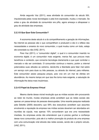 21
Ainda segundo Vaz (2011), essa atividade do consumidor do século XXI,
impulsionada pelas novas tecnologias e pela livre expressão, mudou o mercado. Se
antes o grau de atividade do consumidor era pífio, agora ameaça a ultrapassar o
grau de atividade das empresas.
2.2.3 O Que Quer Este Consumidor?
A economia deste século é a do compartilhamento e geração de informações.
Na internet as pessoas são o que compartilham e produzem e ela é o reflexo das
necessidades e anseios do novo consumidor, o qual mudou como um todo, esteja
ele conectado ou não (VAZ, 2011).
Para Vaz (2011), o “consumidor digital”, o qual é o consumidor inserido na
economia digital, é um consumidor mais exigente, menos fiel, que procura mais
benefícios e conteúdo, que consome tecnologia diariamente e que quer controlar o
mercado e não ser controlado. O consumidor continua o mesmo, porém a internet
potencializa suas atitudes ao extremo, dando-lhe a liberdade para falar mal sobre
um serviço ruim para duas ou três pessoas, ou através da internet, para milhares.
Este consumidor astuto pesquisa preços, pois vive em um mar de ofertas em
abundância. Ao mesmo tempo em que isso lhe torna mais exigente, a saturação de
informação lhe deixa mais insubmisso.
2.2.4 O Papel da Empresa Virtual
Mesmo diante dessa visível revolução que as mídias sociais vêm provocando
ao redor do mundo, muitas empresas ainda acreditam que as redes sociais são
apenas um passa-tempo de pessoas desocupadas. Uma recente pesquisa realizada
pela Deloitte (2009) descobriu que 58% dos executivos acreditam que assuntos
envolvendo a reputação da empresa nas mídias sociais deveriam ser abordados em
reuniões da cúpula, mas apenas 15% concordaram que era uma necessidade
imediata. As empresas ainda não entenderam que é preciso ganhar a confiança
desse novo consumidor, pois ele é a melhor promoção do produto de uma empresa
com uma comunicação viral através das redes sociais, sendo ele o próprio veículo.
(VAZ, 2011).
 