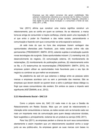 22
Empresas que não sabem conversar não geram credibilidade. Não
adiantam investimentos milionários se a conversa não for efetiva. É preciso
uma nova maneira de pensar e de agir de forma integrada, colocando o
meio digital na ponta dessa revolução e o consumidor à frente de tudo.
(VAZ, 2011, p.188).
Vaz (2011) afirma que construir uma marca significa construir um
relacionamento, pois se confia em quem se conhece. Ao se relacionar, a marca
torna-se amiga do consumidor e inspira confiança, criando assim uma reputação. É
aí que entra o poder do Facebook e das redes sociais, personalizando a
comunicação e fazendo com que o consumidor se sinta especial e exclusivo.
Já está mais do que na hora das empresas tirarem vantagem das
oportunidades oferecidas pelo Facebook, pois redes sociais online não são
permanentes (TREADAWAY; SMITH, 2010), estando sujeitas à erradicação quando
novas tecnologias vão surgindo. Estas oportunidades incluem: (1) marketing viral, (2)
desenvolvimento do negócio, (3) comunicação externa, (4) monitoramento de
reclamações, (5) monitoramento de publicações positivas, (6) relacionamento entre
os fãs, e (7) testemunhos de recomendações (TREADAWAY; SMITH, 2010). As
empresas podem utilizar as oportunidades mais favoráveis para o seu tipo de
negócio ou combinar as que melhor se encaixarem.
Na plataforma da web em que estamos o diálogo entre as pessoas sobre
marcas e empresas acontece com ou sem a permissão das mesmas. São as
empresas que devem decidir se querem levar a sério e participar desse diálogo ou
fingir que esses consumidores não existem. Em ambos os casos o impacto será
significante (KIETZMANN, et al., 2012).
2.2.5 Atendimento Social – SAC 2.0
Como o próprio nome diz, SAC 2.0 nada mais é do que a Gestão de
Relacionamento em Redes Sociais. Mais que um canal de relacionamento e
interação entre consumidores e marcas, as redes sociais vem se tornando cada vez
mais um importante meio de comunicação para quem deseja solucionar dúvidas,
fazer sugestões e, principalmente, reclamar de um produto ou serviço (VAZ, 2011).
Para Vaz (2011), as empresas perdem a chance de ouvir seus consumidores
abertamente e assim impedem que um relacionamento saudável venha a surgir
junto ao seu público-alvo. As empresas geram as suas marcas com bases no
 