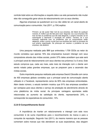 23
controle total sobre as informações a respeito dela e se este pensamento não mudar
elas não conseguirão gerar ativos de relacionamento com os seus clientes.
Algumas empresas se questionam se é ou não válido ter um canal aberto de
comunicação para o consumidor, Vaz (2011, p.154) explica:
Primeiro: se ele quiser falar mal da sua empresa, ele falará de qualquer
maneira. É melhor que ele fale para você. Segundo: se a sua empresa não
tiver de fato os problemas que ele está alegando, o próprio mercado vai se
autorregular e desmentir a acusação em público. Terceiro: se a sua
empresa realmente tiver os problemas que os consumidores estão
alegando, então o ponto crucial que sua empresa tem está no processo da
sua própria organização. Se preocupe em resolver o problema da sua
empresa, não abafá-lo.
Uma pesquisa realizada pela IBM que entrevistou 1.709 CEOs ao redor do
mundo constatou que apenas 16% dos empresários buscam interagir com seus
compradores através das mídias sociais, porém 57% deles acreditam que este será
o principal canal de relacionamento com seus clientes nos próximos 3 a 5 anos. Este
estudo comprova que, cada vez mais, este meio de interação com o cliente vem
sendo notado pelas grandes empresas, que se preparam para a ascensão das
mídias sociais.
Outra importante pesquisa realizada pela empresa Sword Ciboodle com cerca
de 400 empresas globais constatou que o principal canal de comunicação aberta
utilizado é o Facebook, representando cerca de 60% das empresas entrevistadas.
Além deste número, o estudo também mostrou que 91% das empresas acreditam
ser vantajoso para seus clientes o serviço de prestação de atendimento através de
uma plataforma de mídia social. As principais vantagens apontadas estão
relacionadas ao aumento da satisfação do cliente, representando 24%, e
corresponder às expectativas do consumidor, 14%.
2.2.6 O Compartilhamento Social
A importância de manter um relacionamento e interagir com este novo
consumidor é de suma importância para o reconhecimento da marca e para a
conquista da reputação. Segundo Vaz (2011), da mesma maneira que as pessoas
comentam sobre marcas que não atenderam as suas expectativas, elas elogiam
 