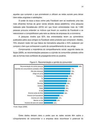 24
aquelas que cumprem o que prometeram e utilizam as redes sociais para deixar
claro estas angústias e satisfações.
O poder do boca a boca online pelo Facebook vem se mostrando uma das
mais eficientes formas de gerar venda através dessa plataforma. Uma pesquisa
realizada pela SociableLabs (2012) em que foram entrevistadas mais de 1.080
pessoas procurou entender os motivos que levam os usuários do Facebook a se
relacionarem e compartilharem pela rede as ofertas de empresas do e-commerce.
A pesquisa mostra que 62% dos entrevistados leram os comentários
publicados pelos seus amigos no Facebook sobre produtos que compraram. Destes,
75% clicaram neste link que falava da mercadoria adquirida e 53% acabaram por
comprar o item que conheceram a partir do compartilhamento do seu amigo.
Comprovando a importância do compartilhamento social, segundo dados do
Ibope (2009), as recomendações pessoais e a opinião do consumidor postada online
são as formas mais confiáveis de propaganda entre os usuários.
Figura 4 - Recomendação e opinião do consumidor
Fonte: Ibope (2009).
Estes dados deixam claro o poder que as redes sociais têm sobre o
comportamento do consumidor e a empresa deve reconhecer o potencial do
 