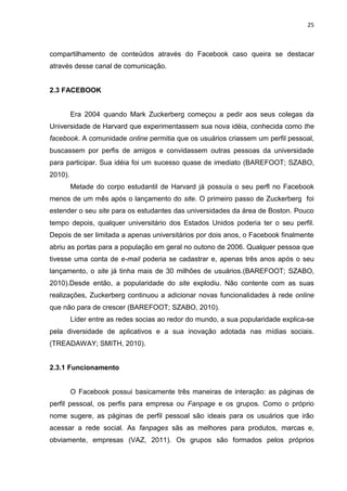 25
compartilhamento de conteúdos através do Facebook caso queira se destacar
através desse canal de comunicação.
2.3 FACEBOOK
Era 2004 quando Mark Zuckerberg começou a pedir aos seus colegas da
Universidade de Harvard que experimentassem sua nova idéia, conhecida como the
facebook. A comunidade online permitia que os usuários criassem um perfil pessoal,
buscassem por perfis de amigos e convidassem outras pessoas da universidade
para participar. Sua idéia foi um sucesso quase de imediato (BAREFOOT; SZABO,
2010).
Metade do corpo estudantil de Harvard já possuía o seu perfl no Facebook
menos de um mês após o lançamento do site. O primeiro passo de Zuckerberg foi
estender o seu site para os estudantes das universidades da área de Boston. Pouco
tempo depois, qualquer universitário dos Estados Unidos poderia ter o seu perfil.
Depois de ser limitada a apenas universitários por dois anos, o Facebook finalmente
abriu as portas para a população em geral no outono de 2006. Qualquer pessoa que
tivesse uma conta de e-mail poderia se cadastrar e, apenas três anos após o seu
lançamento, o site já tinha mais de 30 milhões de usuários.(BAREFOOT; SZABO,
2010).Desde então, a popularidade do site explodiu. Não contente com as suas
realizações, Zuckerberg continuou a adicionar novas funcionalidades à rede online
que não para de crescer (BAREFOOT; SZABO, 2010).
Líder entre as redes socias ao redor do mundo, a sua popularidade explica-se
pela diversidade de aplicativos e a sua inovação adotada nas mídias sociais.
(TREADAWAY; SMITH, 2010).
2.3.1 Funcionamento
O Facebook possui basicamente três maneiras de interação: as páginas de
perfil pessoal, os perfis para empresa ou Fanpage e os grupos. Como o próprio
nome sugere, as páginas de perfil pessoal são ideais para os usuários que irão
acessar a rede social. As fanpages sãs as melhores para produtos, marcas e,
obviamente, empresas (VAZ, 2011). Os grupos são formados pelos próprios
 