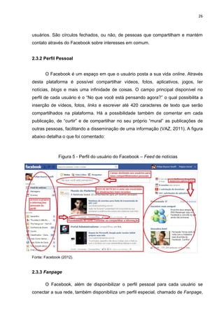 26
usuários. São círculos fechados, ou não, de pessoas que compartilham e mantém
contato através do Facebook sobre interesses em comum.
2.3.2 Perfil Pessoal
O Facebook é um espaço em que o usuário posta a sua vida online. Através
desta plataforma é possível compartilhar vídeos, fotos, aplicativos, jogos, ler
notícias, blogs e mais uma infinidade de coisas. O campo principal disponível no
perfil de cada usuário é o “No que você está pensando agora?” o qual possibilita a
inserção de vídeos, fotos, links e escrever até 420 caracteres de texto que serão
compartilhados na plataforma. Há a possibilidade também de comentar em cada
publicação, de “curtir” e de compartilhar no seu próprio “mural” as publicações de
outras pessoas, facilitando a disseminação de uma informação (VAZ, 2011). A figura
abaixo detalha o que foi comentado:
Figura 5 - Perfil do usuário do Facebook – Feed de notícias
Fonte: Facebook (2012).
2.3.3 Fanpage
O Facebook, além de disponibilizar o perfil pessoal para cada usuário se
conectar a sua rede, também disponibiliza um perfil especial, chamado de Fanpage,
 