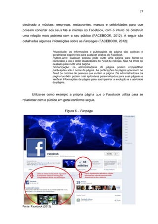 27
destinado a músicos, empresas, restaurantes, marcas e celebridades para que
possam conectar aos seus fãs e clientes no Facebook, com o intuito de construir
uma relação mais próxima com o seu público (FACEBOOK, 2012). A seguir são
detalhadas algumas informações sobre as Fanpages (FACEBOOK, 2012):
Privacidade: as informações e publicações da página são públicas e
geralmente disponíveis para qualquer pessoa do Facebook.
Público-alvo: qualquer pessoa pode curtir uma página para tornar-se
conectado a ela e obter atualizações do Feed de notícias. Não há limite de
pessoas para curtir uma página.
Comunicação: os administradores da página podem compartilhar
publicações sob o nome da página. As publicações da página aparecem no
Feed de notícias de pessoas que curtem a página. Os administradores da
página também podem criar aplicativos personalizados para suas páginas e
verificar Informações de página para acompanhar a evolução e a atividade
da página.
Utiliza-se como exemplo a própria página que o Facebook utiliza para se
relacionar com o público em geral conforme segue.
Figura 6 – Fanpage
Fonte: Facebook (2012).
 