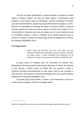 29
No topo do Painel administrativo é possível localizar os campos de Editar
Página e Construir Público. Ao clicar em Editar Página o administrador pode
atualizar os mais diversos tipos de informações, gerenciar permissões de acesso
para outros administradores, estipular os cargos administrativos da página e, por fim,
gerenciar as notificações da Fanpage. Na opção de Construir Público, é possível
convidar contatos de e-mails para que as pessoas se tornem fãs da página. Um e-
mail automático é disparado para todos os contatos com um convite digital para que
os convidados acessem e curtam a Fanpage. Outra maneira disponível para se
construir um público é criando um anúncio pago através da plataforma de anúncios
do Facebook (FACEBOOK, 2012).
2.3.5 Plugin Social
Plugins sociais são ferramentas que outros sites podem usar para
proporcionar experiências personalizadas e sociais às pessoas. Ao interagir
com plugins sociais, o usuário compartilha suas experiências fora do
Facebook com amigos e outras pessoas do Facebook (FACEBOOK, 2012).
O plugin social do Facebook pode ser encontrado em diversos sites.
Basicamente, ele funciona quando sites externos adicionam um iframe¹ do Facebook
no site. Quando o usuário acessa um destes sites que possuem o plugin, o
Facebook reconhece automaticamente se este usuário está ou não conectado à
rede. Se estiver, ele mostrará o conteúdo personalizado como se o usuário estivesse
diretamente no Facebook(FACEBOOK, 2012).
O principal plugin social permite o usuário a curtir diretamente o site que o
usuário estiver navegando, conforme a ilustração abaixo:
________________
Iframe é um código HTML que faz com que uma determinada página seja aberta dentro de outra.
 