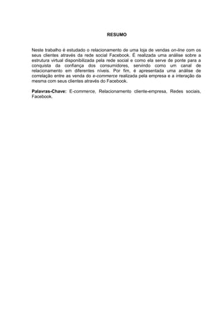 3
RESUMO
Neste trabalho é estudado o relacionamento de uma loja de vendas on-line com os
seus clientes através da rede social Facebook. É realizada uma análise sobre a
estrutura virtual disponibilizada pela rede social e como ela serve de ponte para a
conquista da confiança dos consumidores, servindo como um canal de
relacionamento em diferentes níveis. Por fim, é apresentada uma análise de
correlação entre as venda do e-commerce realizada pela empresa e a interação da
mesma com seus clientes através do Facebook.
Palavras-Chave: E-commerce, Relacionamento cliente-empresa, Redes sociais,
Facebook.
 