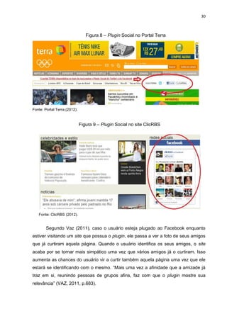 30
Figura 8 – Plugin Social no Portal Terra
Fonte: Portal Terra (2012).
Figura 9 – Plugin Social no site ClicRBS
Fonte: ClicRBS (2012).
Segundo Vaz (2011), caso o usuário esteja plugado ao Facebook enquanto
estiver visitando um site que possua o plugin, ele passa a ver a foto de seus amigos
que já curtiram aquela página. Quando o usuário identifica os seus amigos, o site
acaba por se tornar mais simpático uma vez que vários amigos já o curtiram. Isso
aumenta as chances do usuário vir a curtir também aquela página uma vez que ele
estará se identificando com o mesmo. “Mais uma vez a afinidade que a amizade já
traz em si, reunindo pessoas de grupos afins, faz com que o plugin mostre sua
relevância” (VAZ, 2011, p.683).
 