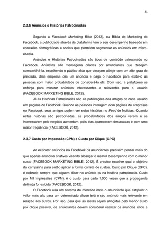 31
2.3.6 Anúncios e Histórias Patrocinadas
Segundo a Facebook Marketing Bible (2012), ou Bíblia do Marketing do
Facebook, a publicidade através da plataforma tem o seu desempenho baseado em
conexões demográficas e sociais que permitem segmentar os anúncios em micro-
escala.
Anúncios e Histórias Patrocinadas são tipos de conteúdo patrocinado no
Facebook. Anúncios são mensagens criadas por anunciantes que desejam
compartilhá-la, escolhendo o público-alvo que desejam atingir com um alto grau de
precisão. Uma empresa cria um anúncio e paga o Facebook para exibi-lo às
pessoas com maior probabilidade de considerá-lo útil. Com isso, a plataforma se
esforça para mostrar anúncios interessantes e relevantes para o usuário
(FACEBOOK MARKETING BIBLE, 2012).
Já as Histórias Patrocinadas são as publicações dos amigos de cada usuário
em páginas do Facebook. Quando as pessoas interagem com páginas de empresas
no Facebook, seus amigos podem ver estas histórias no Feed de Noticias. Quando
estas histórias são patrocinadas, as probabilidades dos amigos verem e se
interessarem pelo negócio aumentam, pois elas apareceram destacadas e com uma
maior freqüência (FACEBOOK, 2012).
2.3.7 Custo por Impressão (CPM) e Custo por Clique (CPC)
Ao executar anúncios no Facebook os anunciantes precisam pensar mais do
que apenas anúncios criativos visando alcançar o melhor desempenho com o menor
custo (FACEBOOK MARKETING BIBLE, 2012). É preciso escolher qual o objetivo
da campanha para então aplicar a forma correta de custos. Custo por Clique (CPC),
é cobrado sempre que alguém clicar no anúncio ou na história patrocinada. Custo
por Mil Impressões (CPM), é o custo para cada 1.000 vezes que a propaganda
definida for exibida (FACEBOOK, 2012).
O Facebook usa um sistema de mercado onde o anunciante que estipular o
valor mais alto para um determinado clique terá o seu anúncio mais relevante em
relação aos outros. Por isso, para que as metas sejam atingidas pelo menor custo
por clique possível, os anunciantes devem considerar realizar os anúncios onde a
 