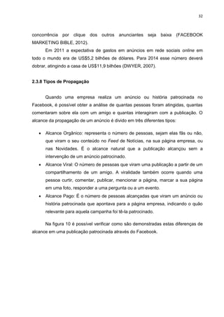 32
concorrência por clique dos outros anunciantes seja baixa (FACEBOOK
MARKETING BIBLE, 2012).
Em 2011 a expectativa de gastos em anúncios em rede sociais online em
todo o mundo era de US$5,2 bilhões de dólares. Para 2014 esse número deverá
dobrar, atingindo a casa de US$11,9 bilhões (DWYER, 2007).
2.3.8 Tipos de Propagação
Quando uma empresa realiza um anúncio ou história patrocinada no
Facebook, é possível obter a análise de quantas pessoas foram atingidas, quantas
comentaram sobre ela com um amigo e quantas interagiram com a publicação. O
alcance da propagação de um anúncio é divido em três diferentes tipos:
 Alcance Orgânico: representa o número de pessoas, sejam elas fãs ou não,
que viram o seu conteúdo no Feed de Notícias, na sua página empresa, ou
nas Novidades. É o alcance natural que a publicação alcançou sem a
intervenção de um anúncio patrocinado.
 Alcance Viral: O número de pessoas que viram uma publicação a partir de um
compartilhamento de um amigo. A viralidade também ocorre quando uma
pessoa curtir, comentar, publicar, mencionar a página, marcar a sua página
em uma foto, responder a uma pergunta ou a um evento.
 Alcance Pago: É o número de pessoas alcançadas que viram um anúncio ou
história patrocinada que apontava para a página empresa, indicando o quão
relevante para aquela campanha foi tê-la patrocinado.
Na figura 10 é possível verificar como são demonstradas estas diferenças de
alcance em uma publicação patrocinada através do Facebook.
 