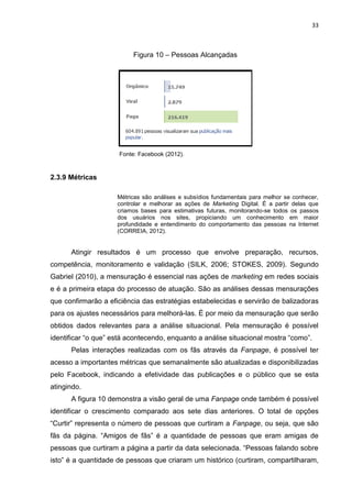 33
Figura 10 – Pessoas Alcançadas
Fonte: Facebook (2012).
2.3.9 Métricas
Métricas são análises e subsídios fundamentais para melhor se conhecer,
controlar e melhorar as ações de Marketing Digital. É a partir delas que
criamos bases para estimativas futuras, monitorando-se todos os passos
dos usuários nos sites, propiciando um conhecimento em maior
profundidade e entendimento do comportamento das pessoas na Internet
(CORREIA, 2012).
Atingir resultados é um processo que envolve preparação, recursos,
competência, monitoramento e validação (SILK, 2006; STOKES, 2009). Segundo
Gabriel (2010), a mensuração é essencial nas ações de marketing em redes sociais
e é a primeira etapa do processo de atuação. São as análises dessas mensurações
que confirmarão a eficiência das estratégias estabelecidas e servirão de balizadoras
para os ajustes necessários para melhorá-las. É por meio da mensuração que serão
obtidos dados relevantes para a análise situacional. Pela mensuração é possível
identificar “o que” está acontecendo, enquanto a análise situacional mostra “como”.
Pelas interações realizadas com os fãs através da Fanpage, é possível ter
acesso a importantes métricas que semanalmente são atualizadas e disponibilizadas
pelo Facebook, indicando a efetividade das publicações e o público que se esta
atingindo.
A figura 10 demonstra a visão geral de uma Fanpage onde também é possível
identificar o crescimento comparado aos sete dias anteriores. O total de opções
“Curtir” representa o número de pessoas que curtiram a Fanpage, ou seja, que são
fãs da página. “Amigos de fãs” é a quantidade de pessoas que eram amigas de
pessoas que curtiram a página a partir da data selecionada. “Pessoas falando sobre
isto” é a quantidade de pessoas que criaram um histórico (curtiram, compartilharam,
 