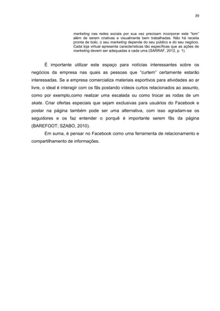 39
marketing nas redes sociais por sua vez precisam incorporar este “tom”
além de serem criativas e visualmente bem trabalhadas. Não há receita
pronta de bolo, o seu marketing depende do seu público e do seu negócio.
Cada loja virtual apresenta características tão específicas que as ações de
marketing devem ser adequadas a cada uma (SARRAF, 2012, p. 1).
É importante utilizar este espaço para notícias interessantes sobre os
negócios da empresa nas quais as pessoas que “curtem” certamente estarão
interessadas. Se a empresa comercializa materiais esportivos para atividades ao ar
livre, o ideal é interagir com os fãs postando vídeos curtos relacionados ao assunto,
como por exemplo,como realizar uma escalada ou como trocar as rodas de um
skate. Criar ofertas especiais que sejam exclusivas para usuários do Facebook e
postar na página também pode ser uma alternativa, com isso agradam-se os
seguidores e os faz entender o porquê é importante serem fãs da página
(BAREFOOT; SZABO, 2010).
Em suma, é pensar no Facebook como uma ferramenta de relacionamento e
compartilhamento de informações.
 