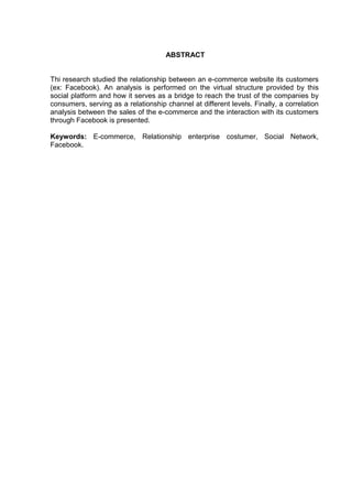 4
ABSTRACT
Thi research studied the relationship between an e-commerce website its customers
(ex: Facebook). An analysis is performed on the virtual structure provided by this
social platform and how it serves as a bridge to reach the trust of the companies by
consumers, serving as a relationship channel at different levels. Finally, a correlation
analysis between the sales of the e-commerce and the interaction with its customers
through Facebook is presented.
Keywords: E-commerce, Relationship enterprise costumer, Social Network,
Facebook.
 