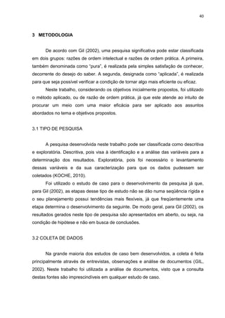 40
3 METODOLOGIA
De acordo com Gil (2002), uma pesquisa significativa pode estar classificada
em dois grupos: razões de ordem intelectual e razões de ordem prática. A primeira,
também denominada como “pura”, é realizada pela simples satisfação de conhecer,
decorrente do desejo do saber. A segunda, designada como “aplicada”, é realizada
para que seja possível verificar a condição de tornar algo mais eficiente ou eficaz.
Neste trabalho, considerando os objetivos inicialmente propostos, foi utilizado
o método aplicado, ou de razão de ordem prática, já que este atende ao intuito de
procurar um meio com uma maior eficácia para ser aplicado aos assuntos
abordados no tema e objetivos propostos.
3.1 TIPO DE PESQUISA
A pesquisa desenvolvida neste trabalho pode ser classificada como descritiva
e exploratória. Descritiva, pois visa à identificação e a análise das variáveis para a
determinação dos resultados. Exploratória, pois foi necessário o levantamento
dessas variáveis e da sua caracterização para que os dados pudessem ser
coletados (KOCHE, 2010).
Foi utilizado o estudo de caso para o desenvolvimento da pesquisa já que,
para Gil (2002), as etapas desse tipo de estudo não se dão numa seqüência rígida e
o seu planejamento possui tendências mais flexíveis, já que freqüentemente uma
etapa determina o desenvolvimento da seguinte. De modo geral, para Gil (2002), os
resultados gerados neste tipo de pesquisa são apresentados em aberto, ou seja, na
condição de hipótese e não em busca de conclusões.
3.2 COLETA DE DADOS
Na grande maioria dos estudos de caso bem desenvolvidos, a coleta é feita
principalmente através de entrevistas, observações e análise de documentos (GIL,
2002). Neste trabalho foi utilizada a análise de documentos, visto que a consulta
destas fontes são imprescindíveis em qualquer estudo de caso.
 