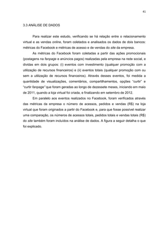 41
3.3 ANÁLISE DE DADOS
Para realizar este estudo, verificando se há relação entre o relacionamento
virtual e as vendas online, foram coletados e analisados os dados de dois bancos:
métricas do Facebook e métricas de acesso e de vendas do site da empresa.
As métricas do Facebook foram coletadas a partir das ações promocionais
(postagens na fanpage e anúncios pagos) realizadas pela empresa na rede social, e
dividas em dois grupos: (i) eventos com investimento (qualquer promoção com a
utilização de recursos financeiros) e (ii) eventos totais (qualquer promoção com ou
sem a utilização de recursos financeiros). Através desses eventos, foi medida a
quantidade de visualizações, comentários, compartilhamentos, opções “curtir” e
“curtir fanpage” que foram geradas ao longo de dezessete meses, iniciando em maio
de 2011, quando a loja virtual foi criada, e finalizando em setembro de 2012.
Em paralelo aos eventos realizados no Facebook, foram verificados através
das métricas da empresa o número de acessos, pedidos e vendas (R$) na loja
virtual que foram originados a partir do Facebook e, para que fosse possível realizar
uma comparação, os números de acessos totais, pedidos totais e vendas totais (R$)
do site também foram incluídos na análise de dados. A figura a seguir detalha o que
foi explicado.
 