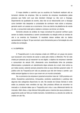 44
O mapa detalha o caminho que os usuários do Facebook realizam até se
tornarem clientes da empresa. São os eventos da empresa visualizados pelas
pessoas que farão com que elas decidam interagir ou não com a fanpage.
Dependendo da qualidade do evento, elas não só se relacionarão com a fanpage
como também irão despertar a curiosidade de conhecer mais sobre a empresa,
gerando assim um acesso ao e-commerce. Uma vez dentro da plataforma de venda
do site, o consumidor está apto a realizar a compra e se tornar um cliente.
Somente através da análise do mapa conceitual foi possível verificar quais
seriam os dados necessários a serem considerados na relação entre as vendas do
site e os eventos do Facebook. O resultado dessa análise são os dados
apresentados na figura 18 que serviram como ferramenta para a formulação de uma
análise de correlação.
4.1 A EMPRESA
A TrazpraCa.com é uma empresa criada em 2009 por um grupo de jovens
que buscavam uma maneira de saciar a sede pelo criativo e diferente. Por ter sido
criada por pessoas que já nasceram na era digital, o objetivo da empresa é atender
o consumidor do século XXI, oferecendo uma diversificada linha de produtos
diferenciados e prestando um atendimento digno através de e-mail, chat online ou
por redes sociais, estando sempre presente onde os seus clientes quiserem estar. O
público alvo da TrazpraCa.com são as pessoas que não tem tempo a perder, que
estão sempre ligadas no novo e que vivem em um mundo conectado.
No e-commerce da empresa é possível encontrar mais de 1.200 produtos em
oferta. Acessórios automotivos, brinquedos, produtos sustentáveis e petshop são
algumas das categorias disponíveis no site. Na sessão de Coisas Geniais é onde
estão os produtos mais vendidos da loja. São produtos difíceis de encontrar no
mercado e é através deles que a TrazpraCa.com criou o seu diferencial dentro do
mercado. Além disso, a loja oferece frete grátis para a maioria dos seus produtos e o
pagamento pode ser feito por boleto bancário, transferência ou através de cartão de
crédito em até 18x.
 