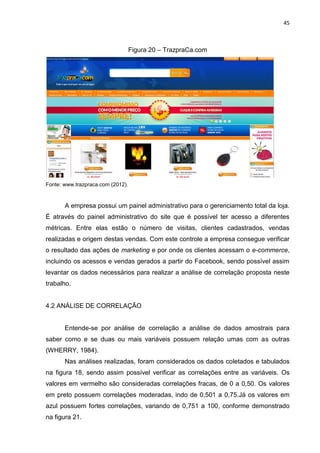 45
Figura 20 – TrazpraCa.com
Fonte: www.trazpraca.com (2012).
A empresa possui um painel administrativo para o gerenciamento total da loja.
É através do painel administrativo do site que é possível ter acesso a diferentes
métricas. Entre elas estão o número de visitas, clientes cadastrados, vendas
realizadas e origem destas vendas. Com este controle a empresa consegue verificar
o resultado das ações de marketing e por onde os clientes acessam o e-commerce,
incluindo os acessos e vendas gerados a partir do Facebook, sendo possível assim
levantar os dados necessários para realizar a análise de correlação proposta neste
trabalho.
4.2 ANÁLISE DE CORRELAÇÃO
Entende-se por análise de correlação a análise de dados amostrais para
saber como e se duas ou mais variáveis possuem relação umas com as outras
(WHERRY, 1984).
Nas análises realizadas, foram considerados os dados coletados e tabulados
na figura 18, sendo assim possível verificar as correlações entre as variáveis. Os
valores em vermelho são consideradas correlações fracas, de 0 a 0,50. Os valores
em preto possuem correlações moderadas, indo de 0,501 a 0,75.Já os valores em
azul possuem fortes correlações, variando de 0,751 a 100, conforme demonstrado
na figura 21.
 