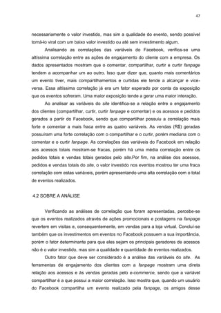 47
necessariamente o valor investido, mas sim a qualidade do evento, sendo possível
torná-lo viral com um baixo valor investido ou até sem investimento algum.
Analisando as correlações das variáveis do Facebook, verifica-se uma
altíssima correlação entre as ações de engajamento do cliente com a empresa. Os
dados apresentados mostram que o comentar, compartilhar, curtir e curtir fanpage
tendem a acompanhar um ao outro. Isso quer dizer que, quanto mais comentários
um evento tiver, mais compartilhamentos e curtidas ele tende a alcançar e vice-
versa. Essa altíssima correlação já era um fator esperado por conta da exposição
que os eventos sofreram. Uma maior exposição tende a gerar uma maior interação.
Ao analisar as variáveis do site identifica-se a relação entre o engajamento
dos clientes (compartilhar, curtir, curtir fanpage e comentar) e os acessos e pedidos
gerados a partir do Facebook, sendo que compartilhar possuiu a correlação mais
forte e comentar a mais fraca entre as quatro variáveis. As vendas (R$) geradas
possuíram uma forte correlação com o compartilhar e o curtir, porém mediana com o
comentar e o curtir fanpage. As correlações das variáveis do Facebook em relação
aos acessos totais mostram-se fracas, porém há uma média correlação entre os
pedidos totais e vendas totais gerados pelo site.Por fim, na análise dos acessos,
pedidos e vendas totais do site, o valor investido nos eventos mostrou ter uma fraca
correlação com estas variáveis, porém apresentando uma alta correlação com o total
de eventos realizados.
4.2 SOBRE A ANÁLISE
Verificando as análises de correlação que foram apresentadas, percebe-se
que os eventos realizados através de ações promocionais e postagens na fanpage
revertem em visitas e, consequentemente, em vendas para a loja virtual. Concluí-se
também que os investimentos em eventos no Facebook possuem a sua importância,
porém o fator determinante para que eles sejam os principais geradores de acessos
não é o valor investido, mas sim a qualidade e quantidade de eventos realizados.
Outro fator que deve ser considerado é a análise das variáveis do site. As
ferramentas de engajamento dos clientes com a fanpage mostram uma direta
relação aos acessos e às vendas geradas pelo e-commerce, sendo que a variável
compartilhar é a que possui a maior correlação. Isso mostra que, quando um usuário
do Facebook compartilha um evento realizado pela fanpage, os amigos desse
 