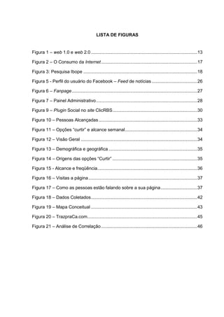 5
LISTA DE FIGURAS
Figura 1 – web 1.0 e web 2.0 ....................................................................................13
Figura 2 – O Consumo da Internet............................................................................17
Figura 3: Pesquisa Ibope ..........................................................................................18
Figura 5 - Perfil do usuário do Facebook – Feed de notícias ....................................26
Figura 6 – Fanpage...................................................................................................27
Figura 7 – Painel Administrativo................................................................................28
Figura 9 – Plugin Social no site ClicRBS...................................................................30
Figura 10 – Pessoas Alcançadas..............................................................................33
Figura 11 – Opções “curtir” e alcance semanal.........................................................34
Figura 12 – Visão Geral ............................................................................................34
Figura 13 – Demográfica e geográfica ......................................................................35
Figura 14 – Origens das opções “Curtir” ...................................................................35
Figura 15 - Alcance e freqüência...............................................................................36
Figura 16 – Visitas a página......................................................................................37
Figura 17 – Como as pessoas estão falando sobre a sua página.............................37
Figura 18 – Dados Coletados....................................................................................42
Figura 19 – Mapa Conceitual ....................................................................................43
Figura 20 – TrazpraCa.com.......................................................................................45
Figura 21 – Análise de Correlação............................................................................46
 