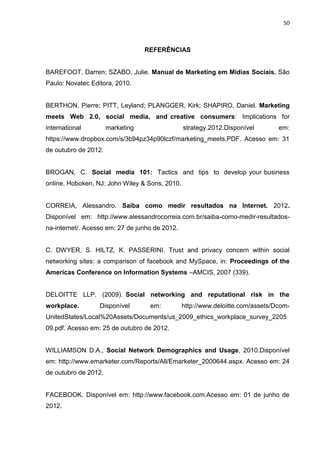50
REFERÊNCIAS
BAREFOOT, Darren; SZABO, Julie. Manual de Marketing em Mídias Sociais. São
Paulo: Novatec Editora, 2010.
BERTHON, Pierre; PITT, Leyland; PLANGGER, Kirk; SHAPIRO, Daniel. Marketing
meets Web 2.0, social media, and creative consumers: Implications for
international marketing strategy.2012.Disponível em:
https://www.dropbox.com/s/3b94pz34p90lczf/marketing_meets.PDF. Acesso em: 31
de outubro de 2012.
BROGAN, C. Social media 101: Tactics and tips to develop your business
online. Hoboken, NJ: John Wiley & Sons, 2010.
CORREIA, Alessandro. Saiba como medir resultados na Internet. 2012.
Disponível em: http://www.alessandrocorreia.com.br/saiba-como-medir-resultados-
na-internet/. Acesso em: 27 de junho de 2012.
C. DWYER, S. HILTZ, K. PASSERINI. Trust and privacy concern within social
networking sites: a comparison of facebook and MySpace, in: Proceedings of the
Americas Conference on Information Systems –AMCIS, 2007 (339).
DELOITTE LLP. (2009). Social networking and reputational risk in the
workplace. Disponível em: http://www.deloitte.com/assets/Dcom-
UnitedStates/Local%20Assets/Documents/us_2009_ethics_workplace_survey_2205
09.pdf. Acesso em: 25 de outubro de 2012.
WILLIAMSON D.A., Social Network Demographics and Usage, 2010.Disponível
em: http://www.emarketer.com/Reports/All/Emarketer_2000644.aspx. Acesso em: 24
de outubro de 2012.
FACEBOOK. Disponível em: http://www.facebook.com.Acesso em: 01 de junho de
2012.
 