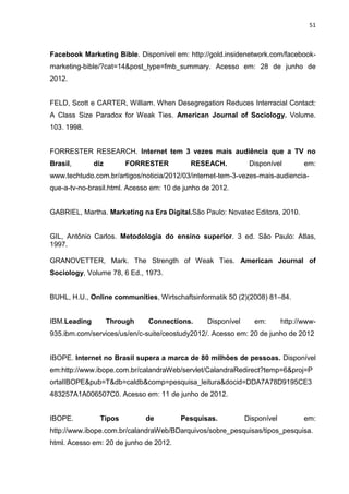 51
Facebook Marketing Bible. Disponível em: http://gold.insidenetwork.com/facebook-
marketing-bible/?cat=14&post_type=fmb_summary. Acesso em: 28 de junho de
2012.
FELD, Scott e CARTER, William. When Desegregation Reduces Interracial Contact:
A Class Size Paradox for Weak Ties. American Journal of Sociology. Volume.
103. 1998.
FORRESTER RESEARCH. Internet tem 3 vezes mais audiência que a TV no
Brasil, diz FORRESTER RESEACH. Disponível em:
www.techtudo.com.br/artigos/noticia/2012/03/internet-tem-3-vezes-mais-audiencia-
que-a-tv-no-brasil.html. Acesso em: 10 de junho de 2012.
GABRIEL, Martha. Marketing na Era Digital.São Paulo: Novatec Editora, 2010.
GIL, Antônio Carlos. Metodologia do ensino superior. 3 ed. São Paulo: Atlas,
1997.
GRANOVETTER, Mark. The Strength of Weak Ties. American Journal of
Sociology, Volume 78, 6 Ed., 1973.
BUHL, H.U., Online communities, Wirtschaftsinformatik 50 (2)(2008) 81–84.
IBM.Leading Through Connections. Disponível em: http://www-
935.ibm.com/services/us/en/c-suite/ceostudy2012/. Acesso em: 20 de junho de 2012
IBOPE. Internet no Brasil supera a marca de 80 milhões de pessoas. Disponível
em:http://www.ibope.com.br/calandraWeb/servlet/CalandraRedirect?temp=6&proj=P
ortalIBOPE&pub=T&db=caldb&comp=pesquisa_leitura&docid=DDA7A78D9195CE3
483257A1A006507C0. Acesso em: 11 de junho de 2012.
IBOPE. Tipos de Pesquisas. Disponível em:
http://www.ibope.com.br/calandraWeb/BDarquivos/sobre_pesquisas/tipos_pesquisa.
html. Acesso em: 20 de junho de 2012.
 