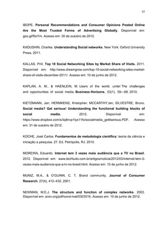 52
IBOPE. Personal Recommendations and Consumer Opinions Posted Online
Are the Most Trusted Forms of Advertising Globally. Disponível em:
goo.gl/f0oYm. Acesso em: 30 de outubro de 2012.
KADUSHIN, Charles. Understanding Social networks. New York: Oxford University
Press, 2011.
KALLAS, Priit. Top 10 Social Networking Sites by Market Share of Visits. 2011.
Disponível em: http://www.dreamgrow.com/top-10-social-networking-sites-market-
share-of-visits-december-2011/. Acesso em: 10 de junho de 2012.
KAPLAN, A. M., & HAENLEIN, M. Users of the world, unite! The challenges
and opportunities of social media. Business Horizons, 53(1), 59—68. 2010.
KIETZMANN, Jan; HERMKENS, Kristopher; MCCARTHY,Ian; SILVESTRE, Bruno.
Social media? Get serious! Understanding the functional building blocks of
social media. 2012. Disponível em:
https://www.dropbox.com/s/iiq8nvp1lyx11fo/socialmedia_getitserious.PDF. Acesso
em: 31 de outubro de 2012.
KOCHE, José Carlos. Fundamentos de metodologia cientifica: teoria da ciência e
iniciação a pesquisa. 27. Ed. Petrópolis, RJ. 2010.
MOREIRA, Eduardo. Internet tem 3 vezes mais audiência que a TV no Brasil.
2012. Disponível em: www.techtudo.com.br/artigos/noticia/2012/03/internet-tem-3-
vezes-mais-audiencia-que-a-tv-no-brasil.html. Acesso em: 10 de junho de 2012.
MUNIZ, M.A., & O’GUINN, C. T. Brand community. Journal of Consumer
Research, 27(4), 412–432. 2001.
NEWMAN, M.E.J. The structure and function of complex networks. 2003.
Disponível em: arxiv.org/pdf/cond-mat/0303516. Acesso em: 10 de junho de 2012.
 