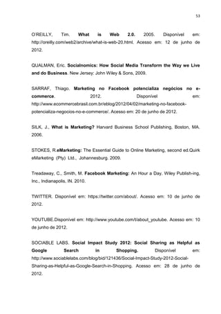 53
O’REILLY, Tim. What is Web 2.0. 2005. Disponível em:
http://oreilly.com/web2/archive/what-is-web-20.html. Acesso em: 12 de junho de
2012.
QUALMAN, Eric. Socialnomics: How Social Media Transform the Way we Live
and do Business. New Jersey: John Wiley & Sons, 2009.
SARRAF, Thiago. Marketing no Facebook potencializa negócios no e-
commerce. 2012. Disponível em:
http://www.ecommercebrasil.com.br/eblog/2012/04/02/marketing-no-facebook-
potencializa-negocios-no-e-commerce/. Acesso em: 20 de junho de 2012.
SILK, J., What is Marketing? Harvard Business School Publishing, Boston, MA.
2006.
STOKES, R.eMarketing: The Essential Guide to Online Marketing, second ed.Quirk
eMarketing (Pty) Ltd., Johannesburg. 2009.
Treadaway, C., Smith, M. Facebook Marketing: An Hour a Day. Wiley Publish-ing,
Inc., Indianapolis, IN. 2010.
TWITTER. Disponível em: https://twitter.com/about/. Acesso em: 10 de junho de
2012.
YOUTUBE.Disponível em: http://www.youtube.com/t/about_youtube. Acesso em: 10
de junho de 2012.
SOCIABLE LABS. Social Impact Study 2012: Social Sharing as Helpful as
Google Search in Shopping. Disponível em:
http://www.sociablelabs.com/blog/bid/121436/Social-Impact-Study-2012-Social-
Sharing-as-Helpful-as-Google-Search-in-Shopping. Acesso em: 28 de junho de
2012.
 