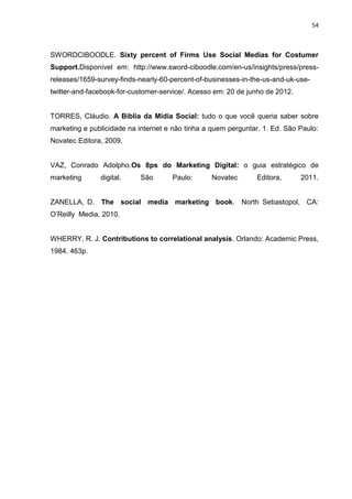 54
SWORDCIBOODLE. Sixty percent of Firms Use Social Medias for Costumer
Support.Disponível em: http://www.sword-ciboodle.com/en-us/insights/press/press-
releases/1659-survey-finds-nearly-60-percent-of-businesses-in-the-us-and-uk-use-
twitter-and-facebook-for-customer-service/. Acesso em: 20 de junho de 2012.
TORRES, Cláudio. A Bíblia da Mídia Social: tudo o que você queria saber sobre
marketing e publicidade na internet e não tinha a quem perguntar. 1. Ed. São Paulo:
Novatec Editora, 2009.
VAZ, Conrado Adolpho.Os 8ps do Marketing Digital: o guia estratégico de
marketing digital. São Paulo: Novatec Editora, 2011.
ZANELLA, D. The social media marketing book. North Sebastopol, CA:
O’Reilly Media. 2010.
WHERRY, R. J. Contributions to correlational analysis. Orlando: Academic Press,
1984. 463p.
 