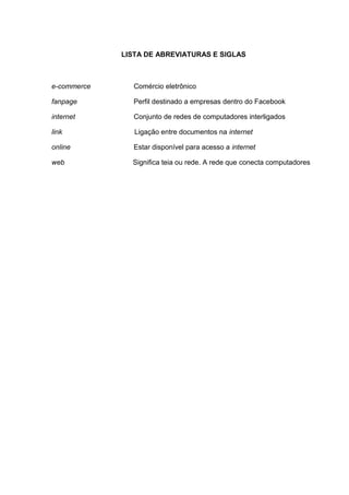 6
LISTA DE ABREVIATURAS E SIGLAS
e-commerce Comércio eletrônico
fanpage Perfil destinado a empresas dentro do Facebook
internet Conjunto de redes de computadores interligados
link Ligação entre documentos na internet
online Estar disponível para acesso a internet
web Significa teia ou rede. A rede que conecta computadores
 