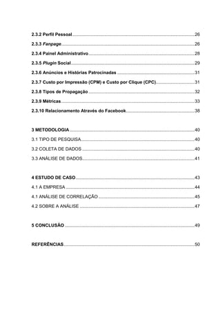 8
2.3.2 Perfil Pessoal..................................................................................................26
2.3.3 Fanpage...........................................................................................................26
2.3.4 Painel Administrativo.....................................................................................28
2.3.5 Plugin Social...................................................................................................29
2.3.6 Anúncios e Histórias Patrocinadas ..............................................................31
2.3.7 Custo por Impressão (CPM) e Custo por Clique (CPC)...............................31
2.3.8 Tipos de Propagação .....................................................................................32
2.3.9 Métricas...........................................................................................................33
2.3.10 Relacionamento Através do Facebook.......................................................38
3 METODOLOGIA ....................................................................................................40
3.1 TIPO DE PESQUISA...........................................................................................40
3.2 COLETA DE DADOS ..........................................................................................40
3.3 ANÁLISE DE DADOS..........................................................................................41
4 ESTUDO DE CASO ...............................................................................................43
4.1 A EMPRESA .......................................................................................................44
4.1 ANÁLISE DE CORRELAÇÃO .............................................................................45
4.2 SOBRE A ANÁLISE ............................................................................................47
5 CONCLUSÃO ........................................................................................................49
REFERÊNCIAS.........................................................................................................50
 
