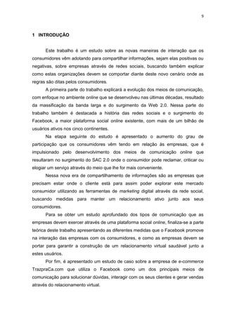 9
1 INTRODUÇÃO
Este trabalho é um estudo sobre as novas maneiras de interação que os
consumidores vêm adotando para compartilhar informações, sejam elas positivas ou
negativas, sobre empresas através de redes sociais, buscando também explicar
como estas organizações devem se comportar diante deste novo cenário onde as
regras são ditas pelos consumidores.
A primeira parte do trabalho explicará a evolução dos meios de comunicação,
com enfoque no ambiente online que se desenvolveu nas últimas décadas, resultado
da massificação da banda larga e do surgimento da Web 2.0. Nessa parte do
trabalho também é destacada a história das redes sociais e o surgimento do
Facebook, a maior plataforma social online existente, com mais de um bilhão de
usuários ativos nos cinco continentes.
Na etapa seguinte do estudo é apresentado o aumento do grau de
participação que os consumidores vêm tendo em relação às empresas, que é
impulsionado pelo desenvolvimento dos meios de comunicação online que
resultaram no surgimento do SAC 2.0 onde o consumidor pode reclamar, criticar ou
elogiar um serviço através do meio que lhe for mais conveniente.
Nessa nova era de compartilhamento de informações são as empresas que
precisam estar onde o cliente está para assim poder explorar este mercado
consumidor utilizando as ferramentas de marketing digital através da rede social,
buscando medidas para manter um relacionamento ativo junto aos seus
consumidores.
Para se obter um estudo aprofundado dos tipos de comunicação que as
empresas devem exercer através de uma plataforma social online, finaliza-se a parte
teórica deste trabalho apresentando as diferentes medidas que o Facebook promove
na interação das empresas com os consumidores, e como as empresas devem se
portar para garantir a construção de um relacionamento virtual saudável junto a
estes usuários.
Por fim, é apresentado um estudo de caso sobre a empresa de e-commerce
TrazpraCa.com que utiliza o Facebook como um dos principais meios de
comunicação para solucionar dúvidas, interagir com os seus clientes e gerar vendas
através do relacionamento virtual.
 