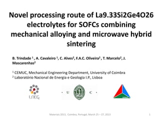 Novel processing route of La9.33Si2Ge4O26
electrolytes for SOFCs combining
mechanical alloying and microwave hybrid
sintering
B. Trindade 1 , A. Cavaleiro 1, C. Alves2, F.A.C. Oliveira2 , T. Marcelo2, J.
Mascarenhas2
1 CEMUC, Mechanical Engineering Department, University of Coimbra
2 Laboratório Nacional de Energia e Geologia I.P., Lisboa
1Materiais 2013, Coimbra, Portugal, March 25 – 27, 2013
 