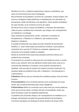 filosófica (no início, a platônico-agostiniana e depois a aristotélica), que
serviu de instrumento para essa investigação.
Nos primórdios da Escolástica, encontra-se o pensador, Scotus Erígena. Ele
procurou amalgamar idéias platônicas e neoplatônicas com elementos do
pensamento cristão da Patrística e de Agostinho. Havia também Aristóteles,
de cujos escritos, só se conhecia os livros de Lógica.
No século XI se iniciou o estudo da Dialética; o interesse dos estudiosos
voltou-se para o problema dos universais, que chegou a ter consequências
na metafísica e na teologia.
Duas vertentes do pensamento, porém, norteavam os estudos do
Escolasticismo: o Realismo e o Idealismo, que andavam juntos.
Realismo e Idealismo
A questão fundamental, que separa as duas vertentes do pensamento
filosófico, é: “qual é esse objeto que podemos conhecer e que podemos
conhecê-lo tal e qual ele é?” Conforme a resposta, estaremos nos
colocando numa posição realista ou idealista.
Diante do confronto entre essas duas posições extremas colocou-se o
problema dos universais.
O universal é um conceito ou ideia que tem uma essência comum a muitos
seres e que, portanto, deve ser aplicável a todos esses seres, pois se os
conceitos são abstratos e universais, como poderão corresponder à
realidade, visto que elas só existem de maneira concreta e particular? As
soluções dadas ao problema foram três: o Realismo, o Conceitualismo e
o Nominalismo.
O Realismo afirmou que os universais têm existência própria, fora da mente
humana.
O Conceitualismo vê os universais apenas como construções da nossa
mente; são conceitos fabricados pela nossa inteligência.
O Nominalismo define os universais como nada mais que nomes (palavras,
sons) que se dá às coisas. As ideias não têm universalidade, senão que
foram formadas a partir de repetidas experiências.
O problema dos universais chegou a ter consequências na metafísica e na
teologia, demandando soluções dos grandes filósofos da Escolástica.
O primeiro escolástico de destaque foi Santo Anselmo de Aosta (1035-

 
