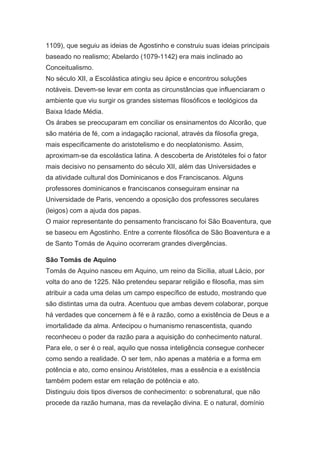 1109), que seguiu as ideias de Agostinho e construiu suas ideias principais
baseado no realismo; Abelardo (1079-1142) era mais inclinado ao
Conceitualismo.
No século XII, a Escolástica atingiu seu ápice e encontrou soluções
notáveis. Devem-se levar em conta as circunstâncias que influenciaram o
ambiente que viu surgir os grandes sistemas filosóficos e teológicos da
Baixa Idade Média.
Os árabes se preocuparam em conciliar os ensinamentos do Alcorão, que
são matéria de fé, com a indagação racional, através da filosofia grega,
mais especificamente do aristotelismo e do neoplatonismo. Assim,
aproximam-se da escolástica latina. A descoberta de Aristóteles foi o fator
mais decisivo no pensamento do século XII, além das Universidades e
da atividade cultural dos Dominicanos e dos Franciscanos. Alguns
professores dominicanos e franciscanos conseguiram ensinar na
Universidade de Paris, vencendo a oposição dos professores seculares
(leigos) com a ajuda dos papas.
O maior representante do pensamento franciscano foi São Boaventura, que
se baseou em Agostinho. Entre a corrente filosófica de São Boaventura e a
de Santo Tomás de Aquino ocorreram grandes divergências.
São Tomás de Aquino
Tomás de Aquino nasceu em Aquino, um reino da Sicília, atual Lácio, por
volta do ano de 1225. Não pretendeu separar religião e filosofia, mas sim
atribuir a cada uma delas um campo específico de estudo, mostrando que
são distintas uma da outra. Acentuou que ambas devem colaborar, porque
há verdades que concernem à fé e à razão, como a existência de Deus e a
imortalidade da alma. Antecipou o humanismo renascentista, quando
reconheceu o poder da razão para a aquisição do conhecimento natural.
Para ele, o ser é o real, aquilo que nossa inteligência consegue conhecer
como sendo a realidade. O ser tem, não apenas a matéria e a forma em
potência e ato, como ensinou Aristóteles, mas a essência e a existência
também podem estar em relação de potência e ato.
Distinguiu dois tipos diversos de conhecimento: o sobrenatural, que não
procede da razão humana, mas da revelação divina. E o natural, domínio

 
