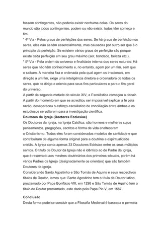 fossem contingentes, não poderia existir nenhuma delas. Os seres do
mundo são todos contingentes, podem ou não existir, todos têm começo e
fim.
* 4ª Via - Pelos graus de perfeições dos seres: Se há graus de perfeição nos
seres, eles não as têm essencialmente, mas causadas por outro ser que é o
princípio da perfeição. Se existem vários graus de perfeição são porque
existe cada perfeição em seu grau máximo (ser, bondade, beleza etc.),
* 5ª Via - Pela ordem do universo e finalidade interna dos seres naturais: Há
seres que não têm conhecimento e, no entanto, agem por um fim, sem que
o saibam. A maneira fixa e ordenada pela qual agem os irracionais, em
direção a um fim, exige uma inteligência diretora e ordenadora de todos os
seres, que os dirige e orienta para seus fins particulares e para o fim geral
do universo.
A partir da segunda metade do século XIV, a Escolástica começou a decair.
A partir do momento em que se acreditou ser impossível explicar a fé pela
razão, desapareceu o esforço escolástico de conciliação entre ambas e os
estudiosos se voltaram para a investigação científica.
Doutores da Igreja (Doctores Ecclesiae)
Os Doutores da Igreja, na Igreja Católica, são homens e mulheres cujos
pensamentos, pregações, escritos e forma de vida enalteceram
o Cristianismo. Todos eles foram considerados modelos de santidade e que
contribuíram de alguma forma original para a doutrina e espiritualidade
cristãs. A Igreja conta apenas 33 Docutores Eclésiae entre os seus múltiplos
santos. O título de Doutor da Igreja não é idêntico ao de Padre da Igreja,
que é reservado aos mestres doutrinários dos primeiros séculos, porém há
vários Padres da Igreja (designadamente os orientais) que são também
Doutores da Igreja.
Considerando Santo Agostinho e São Tomás de Aquino e seus respectivos
títulos de Doutor, temos que: Santo Agostinho tem o título de Doutor latino,
proclamado por Papa Bonifácio VIII, em 1298 e São Tomás de Aquino tem o
título de Doutor proclamado, este dado pelo Papa Pio V, em 1567.
Conclusão
Desta forma pode-se concluir que a Filosofia Medieval é baseada e permeia

 