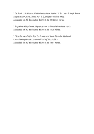 * De Boni, Luis Alberto. Filosofia medieval: textos. 2. Ed., ver. E ampl. Porto
Alegre: EDIPUCRS, 2005. 431 p. (Coleção Filosofia; 110).
Acessado em 13 de outubro de 2013, às 09h00min horas.
* Trigueiros <http://www.trigueiros.com.br/filosofia/medieval.htm>
Acessado em 13 de outubro de 2013, às 14:25 horas.
* Filosofia para Totós. Ep. 2 - O nascimento da Filosofia Medieval
<http://www.youtube.com/watch?v=nqOtvccdc9A>
Acessado em 13 de outubro de 2013, às 19:54 horas.

 